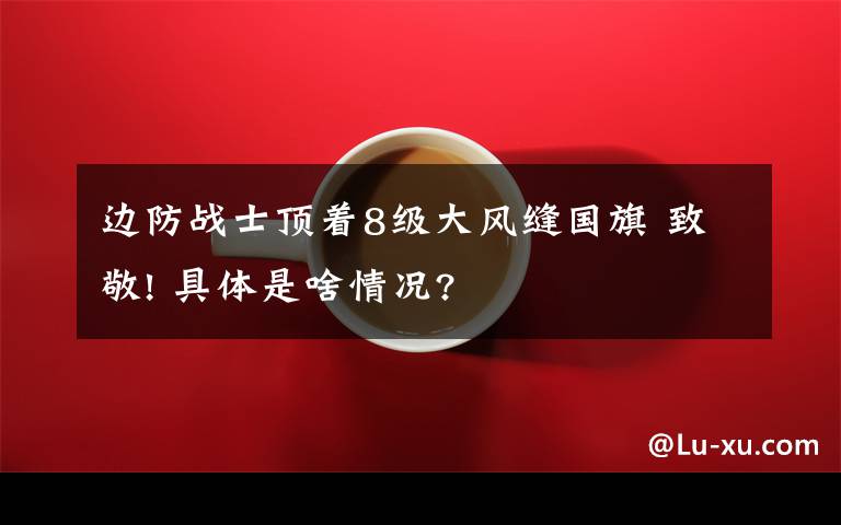 边防战士顶着8级大风缝国旗 致敬! 具体是啥情况?