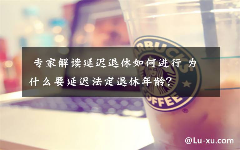 专家解读延迟退休如何进行 为什么要延迟法定退休年龄?