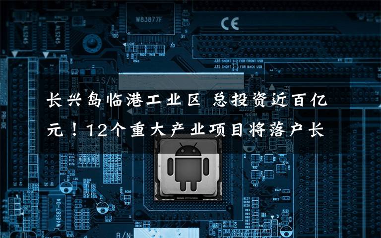 长兴岛临港工业区 总投资近百亿元!12个重大产业项目将落户长兴岛,未来产业重点发展方向和扶持政策发布