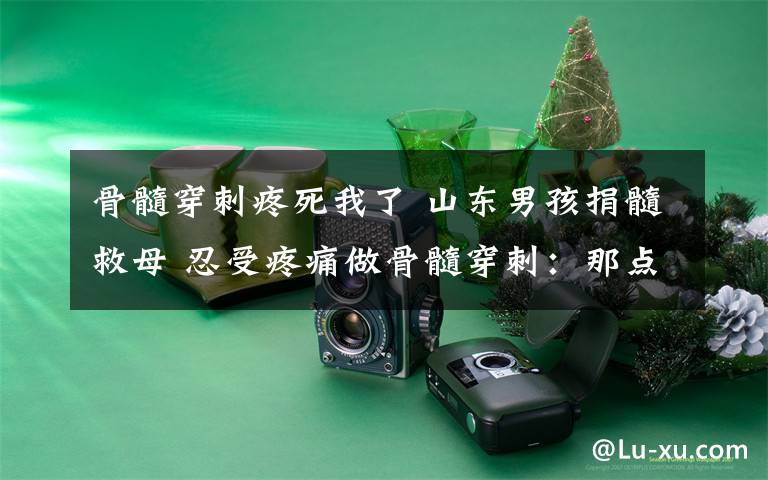 骨髓穿刺疼死我了 山东男孩捐髓救母 忍受疼痛做骨髓穿刺:那点疼不算什么