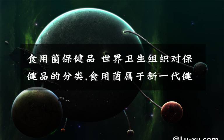 食用菌保健品 世界卫生组织对保健品的分类,食用菌属于新一代健康食品!