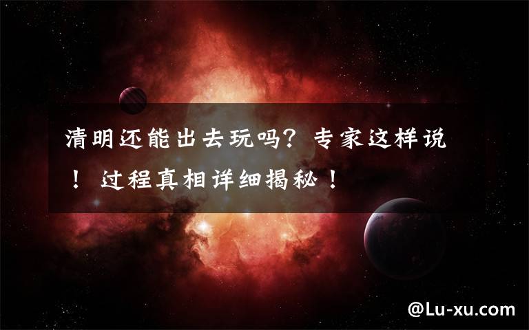 清明还能出去玩吗?专家这样说! 过程真相详细揭秘!