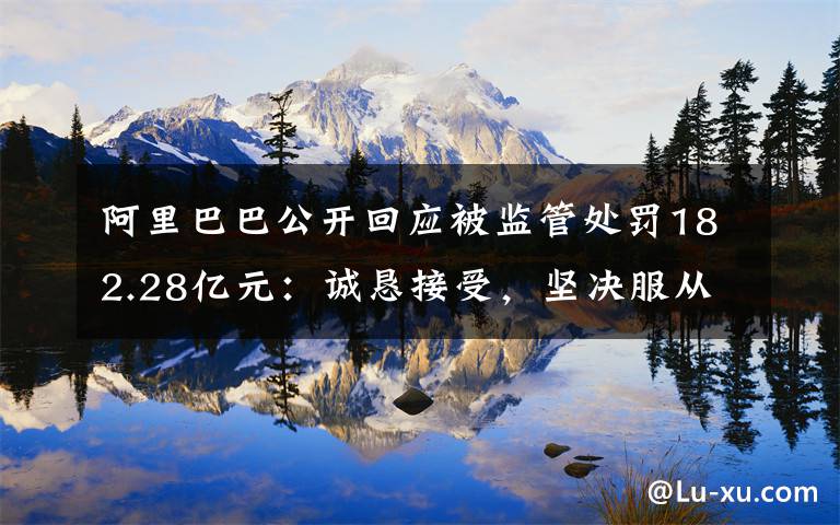 阿里巴巴公开回应被监管处罚182.28亿元:诚恳接受,坚决服从 事件的真相是什么?