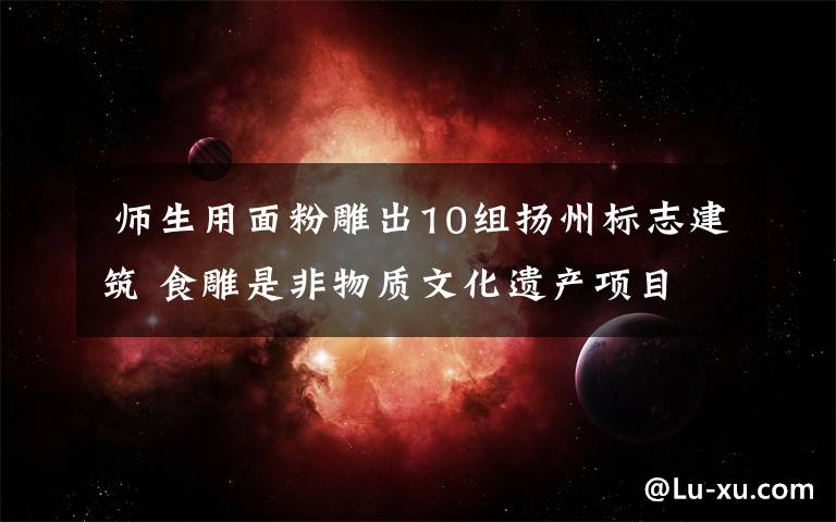 师生用面粉雕出10组扬州标志建筑 食雕是非物质文化遗产项目