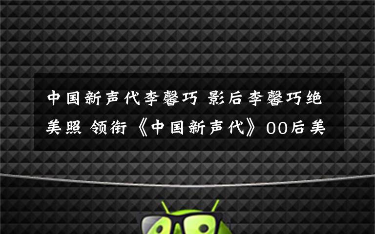 中国新声代李馨巧 影后李馨巧绝美照 领衔《中国新声代》00后美女