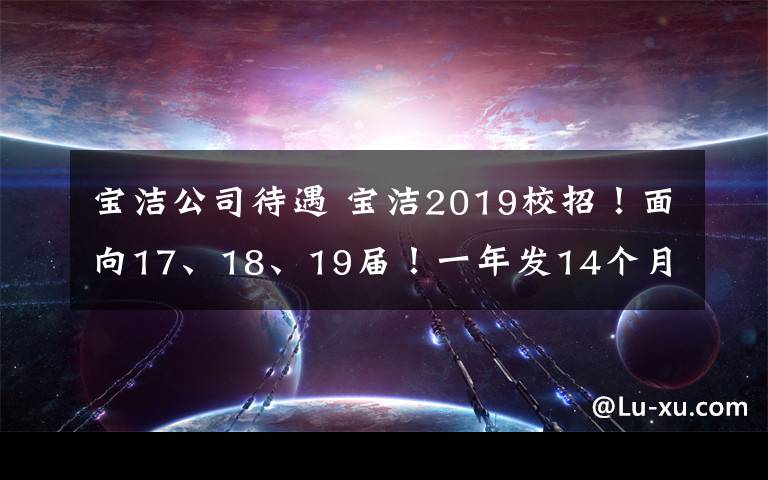 宝洁公司待遇 宝洁2019校招!面向17、18、19届!一年发14个月薪资!