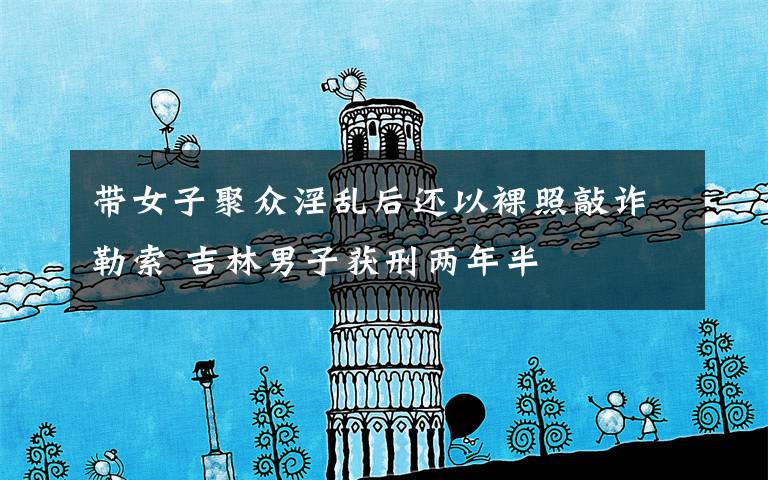 带女子聚众淫乱后还以裸照敲诈勒索 吉林男子获刑两年半