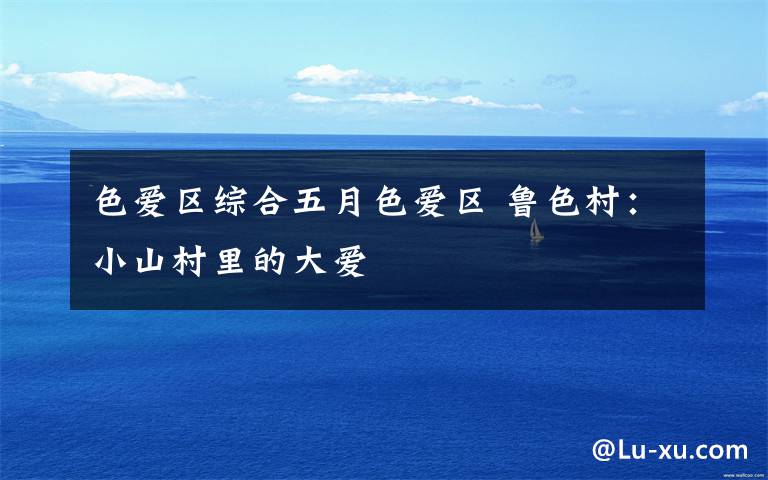 色爱区综合五月色爱区 鲁色村:小山村里的大爱