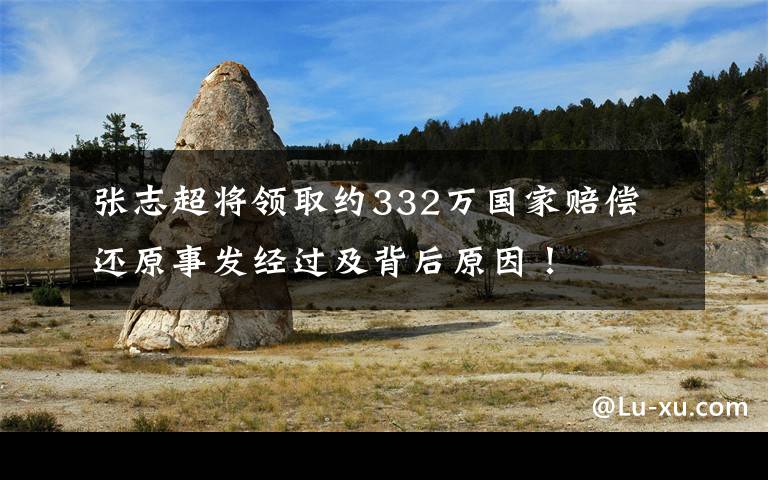 张志超将领取约332万国家赔偿 还原事发经过及背后原因!