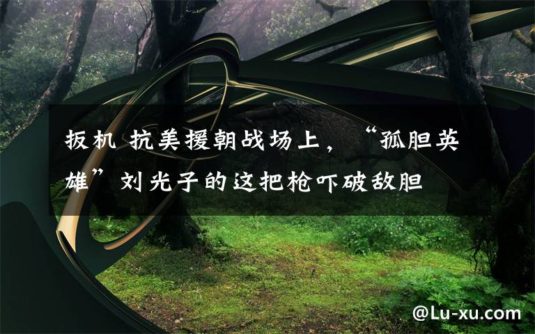 扳机 抗美援朝战场上，“孤胆英雄”刘光子的这把枪吓破敌胆