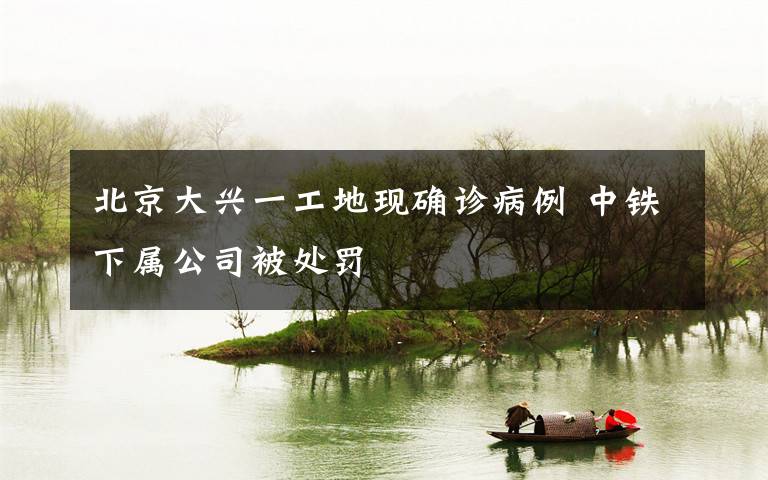 北京大兴一工地现确诊病例 中铁下属公司被处罚