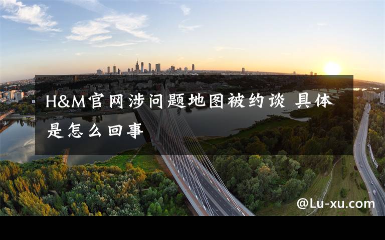 H&M官网涉问题地图被约谈 具体是怎么回事
