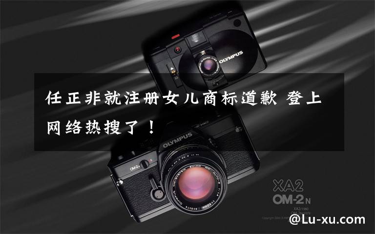 任正非就注册女儿商标道歉 登上网络热搜了!