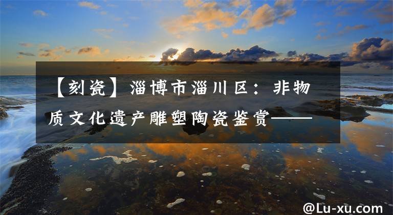 【刻瓷】淄博市淄川区:非物质文化遗产雕塑陶瓷鉴赏——日精灵