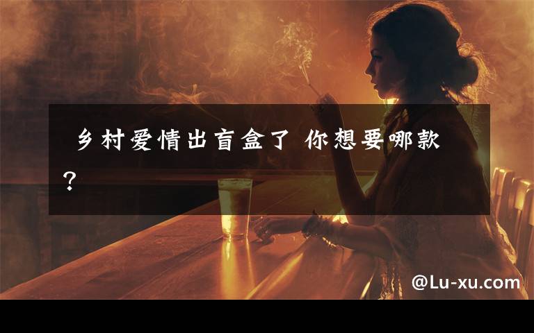 乡村爱情出盲盒了 你想要哪款?