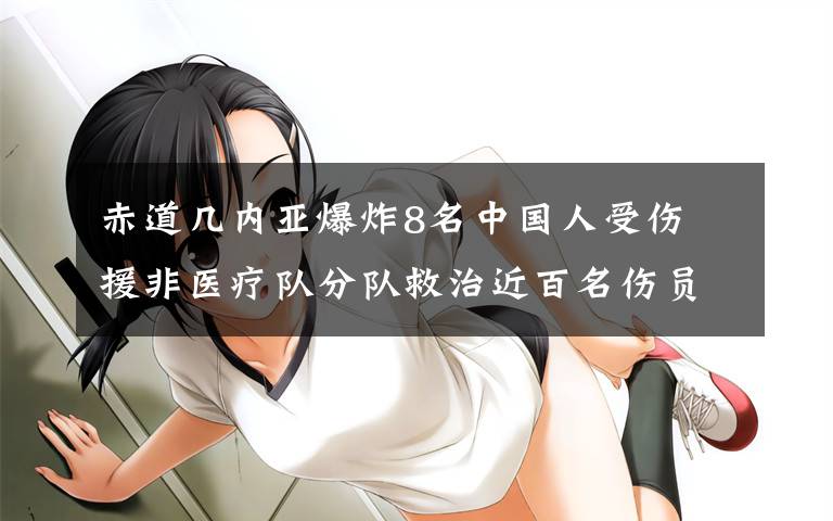 赤道几内亚爆炸8名中国人受伤 援非医疗队分队救治近百名伤员 这意味着什么?