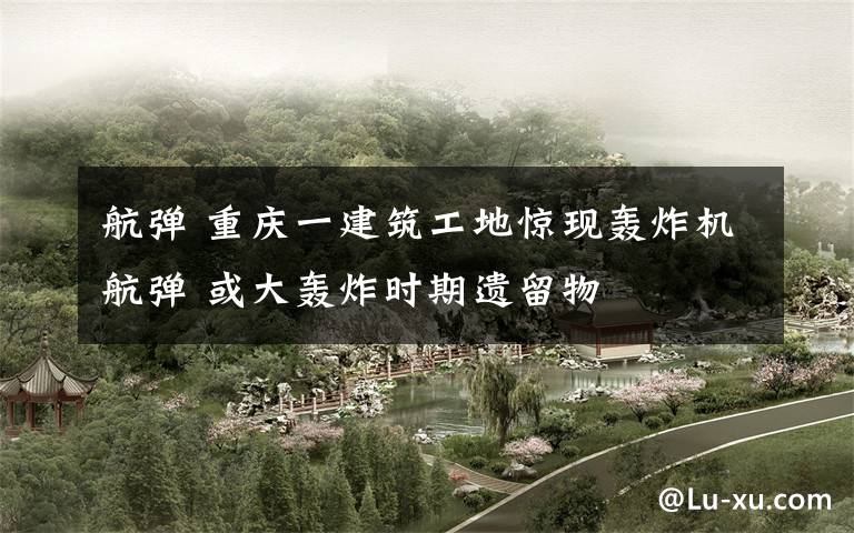 航弹 重庆一建筑工地惊现轰炸机航弹 或大轰炸时期遗留物