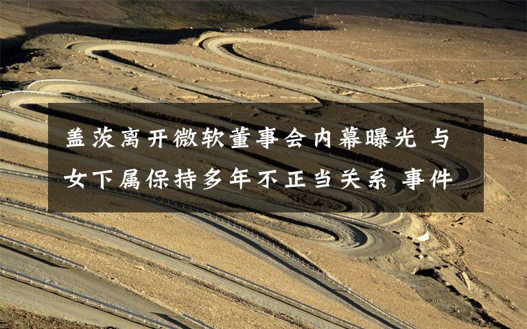 盖茨离开微软董事会内幕曝光 与女下属保持多年不正当关系 事件详细经过!