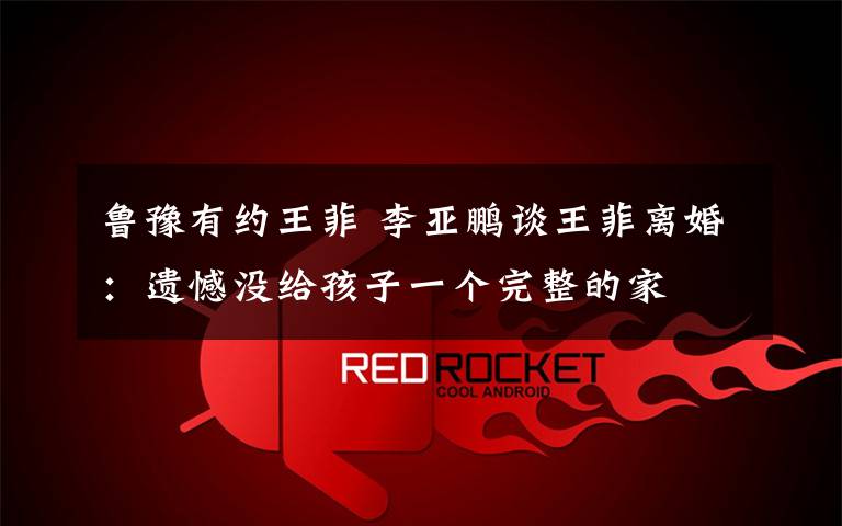 鲁豫有约王菲 李亚鹏谈王菲离婚：遗憾没给孩子一个完整的家