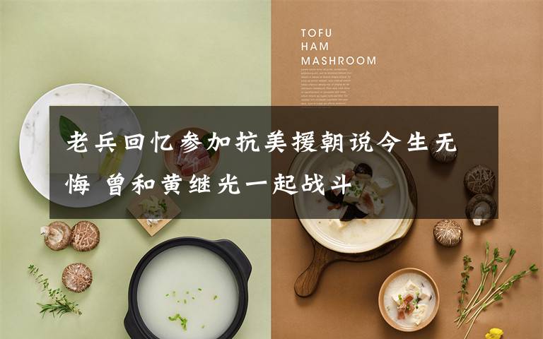 老兵回忆参加抗美援朝说今生无悔 曾和黄继光一起战斗