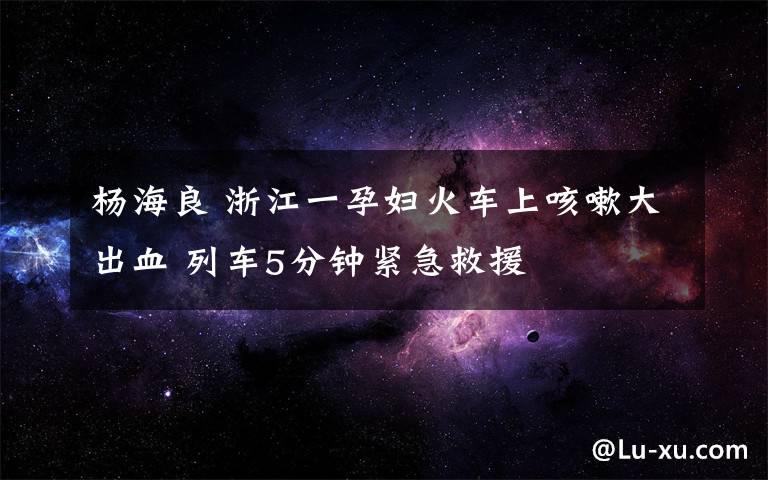 杨海良 浙江一孕妇火车上咳嗽大出血 列车5分钟紧急救援