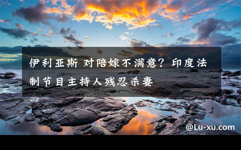 伊利亚斯 对陪嫁不满意？印度法制节目主持人残忍杀妻