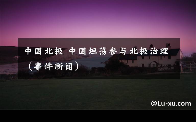 中国北极 中国坦荡参与北极治理（事件新闻）