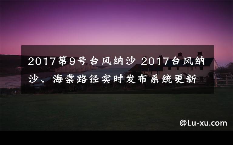 2017第9号台风纳沙 2017台风纳沙、海棠路径实时发布系统更新 双台风逼近华东地区