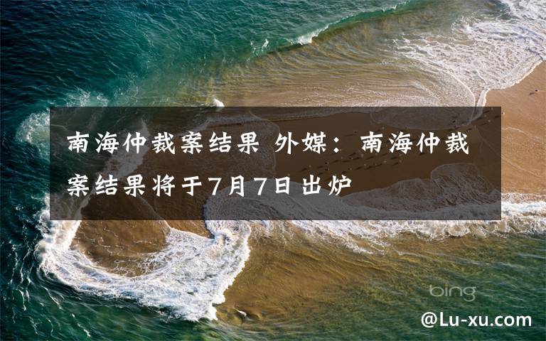 南海仲裁案结果 外媒:南海仲裁案结果将于7月7日出炉