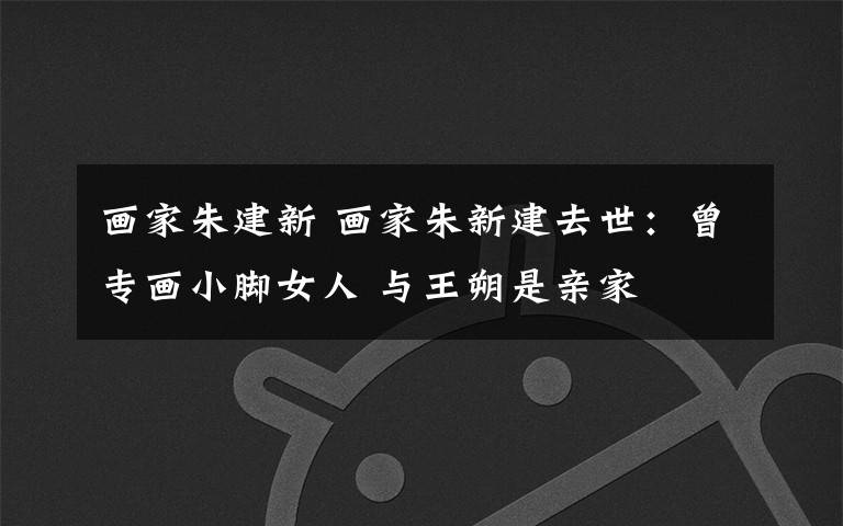 画家朱建新 画家朱新建去世:曾专画小脚女人 与王朔是亲家