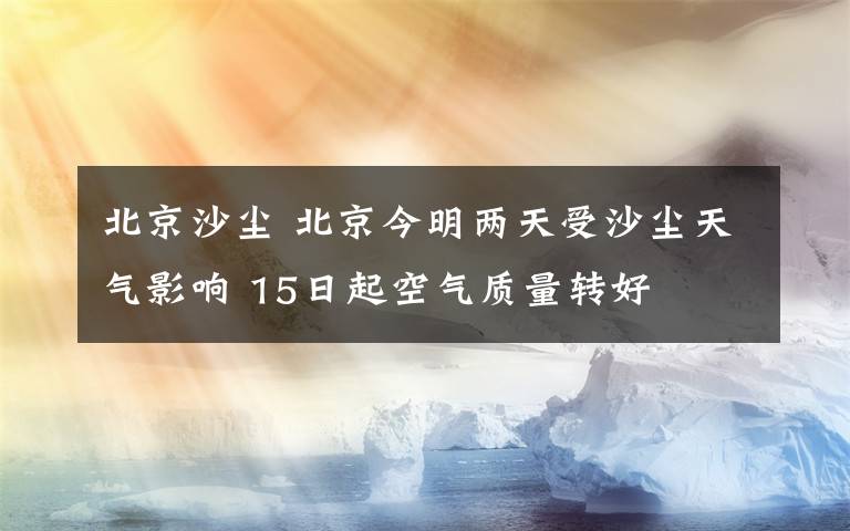 北京沙尘 北京今明两天受沙尘天气影响 15日起空气质量转好