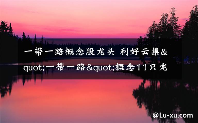 一带一路概念股龙头 利好云集"一带一路"概念11只龙头股迎上涨契机