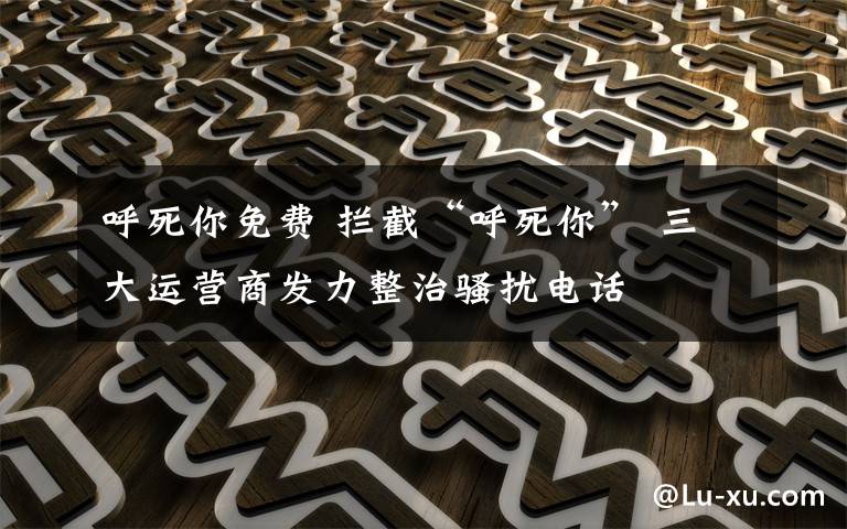 呼死你免费 拦截“呼死你” 三大运营商发力整治骚扰电话