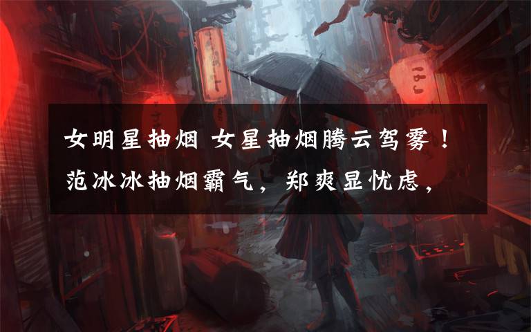 女明星抽烟 女星抽烟腾云驾雾!范冰冰抽烟霸气,郑爽显忧虑,baby抽烟好玩!