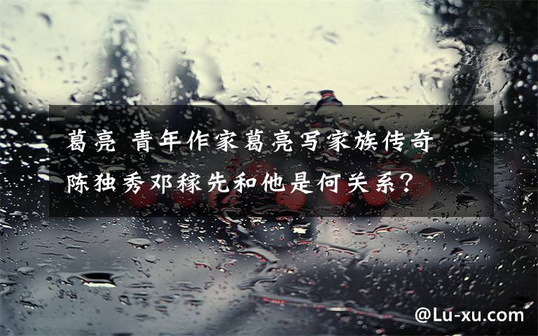 葛亮 青年作家葛亮写家族传奇 陈独秀邓稼先和他是何关系?