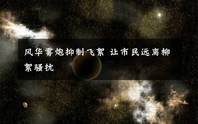 风华雾炮抑制飞絮 让市民远离柳絮骚扰
