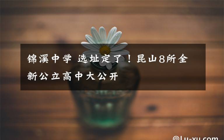 锦溪中学 选址定了!昆山8所全新公立高中大公开