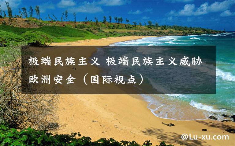 极端民族主义 极端民族主义威胁欧洲安全（国际视点）