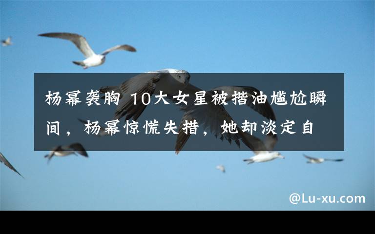 杨幂袭胸 10大女星被揩油尴尬瞬间，杨幂惊慌失措，她却淡定自若