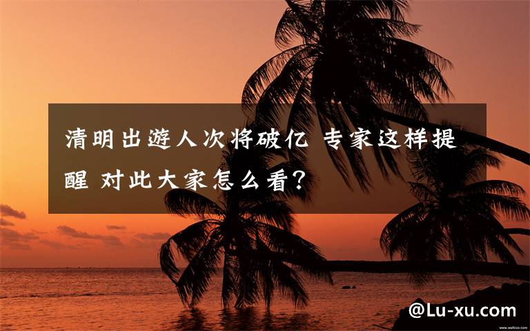 清明出游人次将破亿 专家这样提醒 对此大家怎么看？