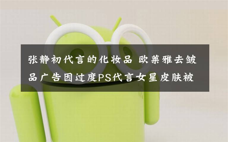 张静初代言的化妆品 欧莱雅去皱品广告因过度PS代言女星皮肤被英国禁登
