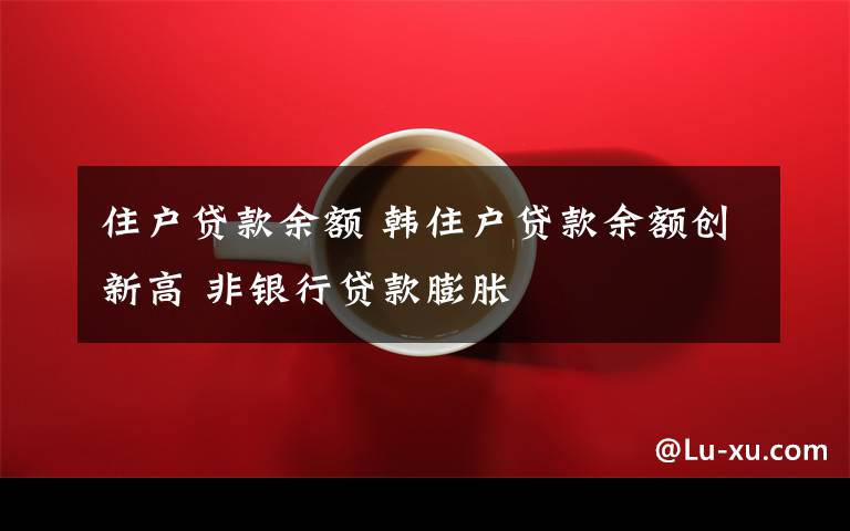 住户贷款余额 韩住户贷款余额创新高 非银行贷款膨胀