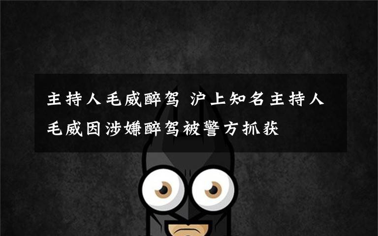 主持人毛威醉驾 沪上知名主持人毛威因涉嫌醉驾被警方抓获