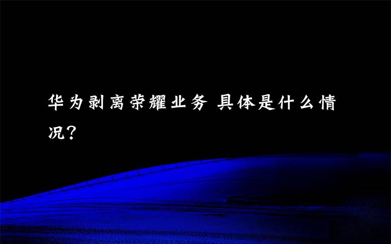 华为剥离荣耀业务 具体是什么情况?