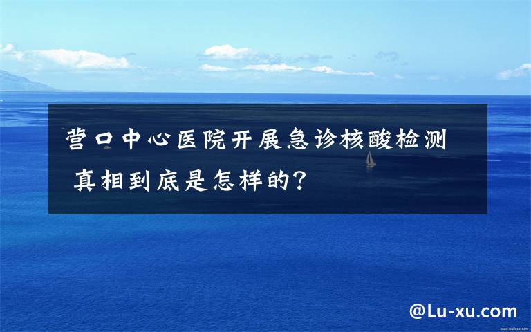 营口中心医院开展急诊核酸检测 真相到底是怎样的？