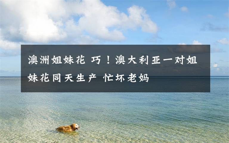 澳洲姐妹花 巧!澳大利亚一对姐妹花同天生产 忙坏老妈