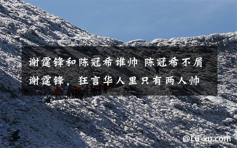 谢霆锋和陈冠希谁帅 陈冠希不屑谢霆锋,狂言华人里只有两人帅过自己