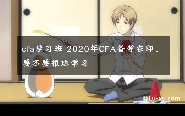cfa学习班 2020年CFA备考在即,要不要报班学习