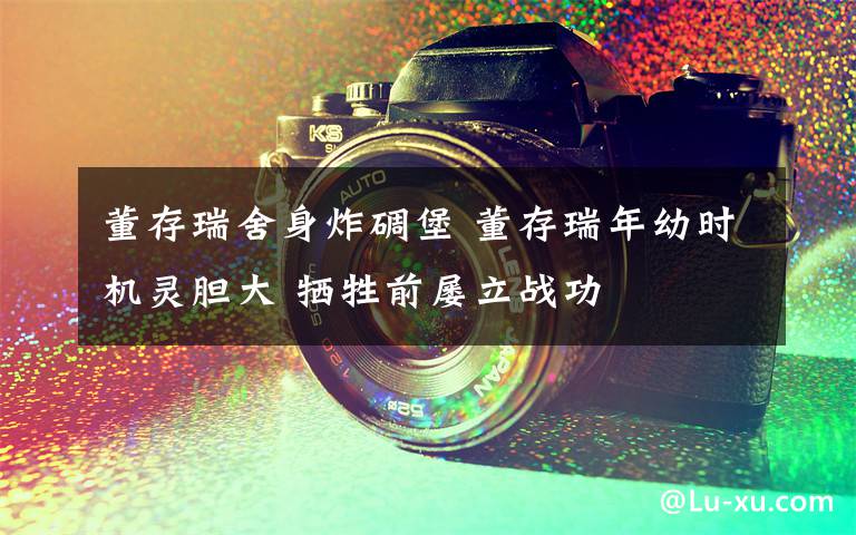 董存瑞舍身炸碉堡 董存瑞年幼时机灵胆大 牺牲前屡立战功