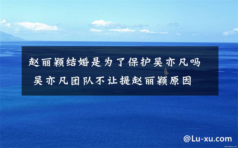 赵丽颖结婚是为了保护吴亦凡吗 吴亦凡团队不让提赵丽颖原因
